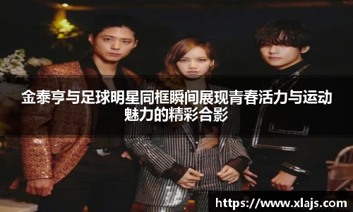 金泰亨与足球明星同框瞬间展现青春活力与运动魅力的精彩合影